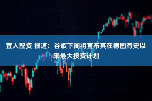 宜人配资 报道：谷歌下周将宣布其在德国有史以来最大投资计划