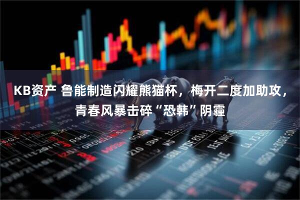 KB资产 鲁能制造闪耀熊猫杯，梅开二度加助攻，青春风暴击碎“恐韩”阴霾