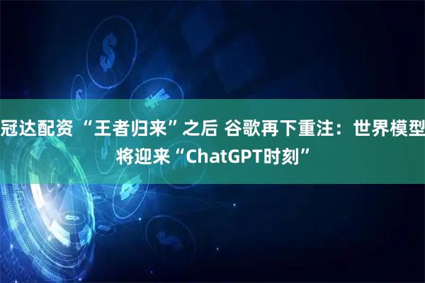 冠达配资 “王者归来”之后 谷歌再下重注：世界模型将迎来“ChatGPT时刻”