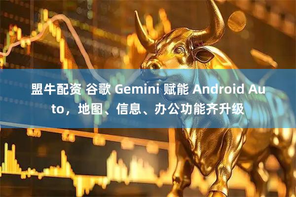 盟牛配资 谷歌 Gemini 赋能 Android Auto，地图、信息、办公功能齐升级