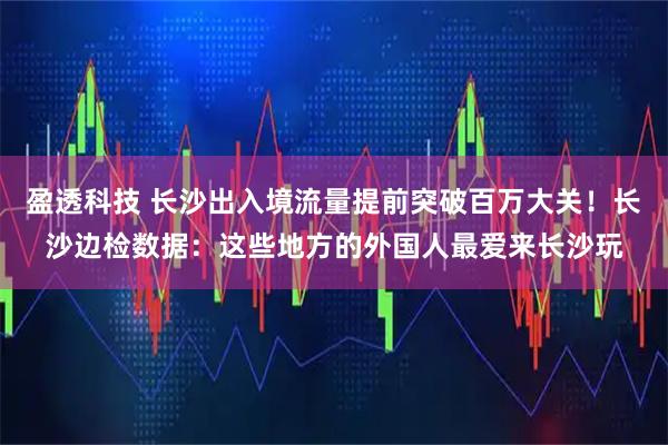 盈透科技 长沙出入境流量提前突破百万大关！长沙边检数据：这些地方的外国人最爱来长沙玩