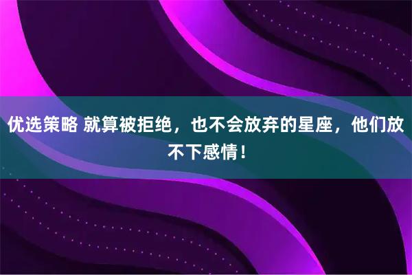 优选策略 就算被拒绝,也不会放弃的星座,他们放不下感情!