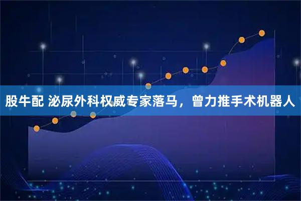 股牛配 泌尿外科权威专家落马，曾力推手术机器人