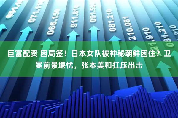巨富配资 困局签！日本女队被神秘朝鲜困住？卫冕前景堪忧，张本美和扛压出击