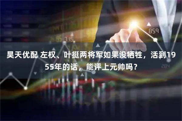 昊天优配 左权、叶挺两将军如果没牺牲，活到1955年的话，能评上元帅吗？