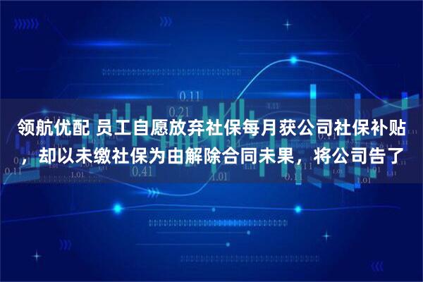 领航优配 员工自愿放弃社保每月获公司社保补贴，却以未缴社保为由解除合同未果，将公司告了