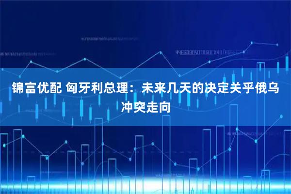 锦富优配 匈牙利总理：未来几天的决定关乎俄乌冲突走向