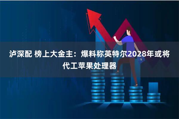 泸深配 榜上大金主：爆料称英特尔2028年或将代工苹果处理器