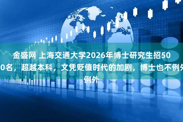 金盛网 上海交通大学2026年博士研究生招5000名，超越本科，文凭贬值时代的加剧，博士也不例外