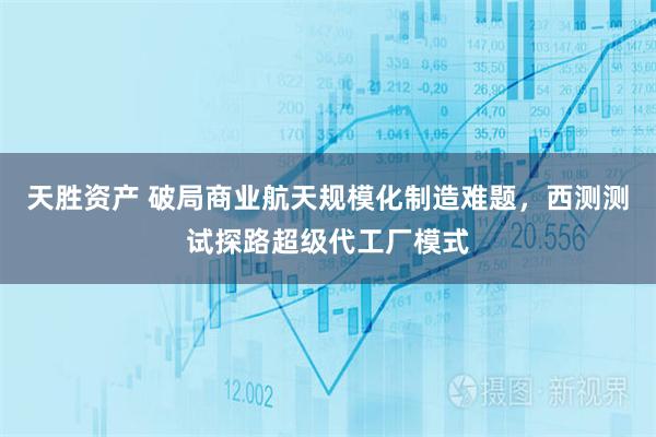 天胜资产 破局商业航天规模化制造难题，西测测试探路超级代工厂模式