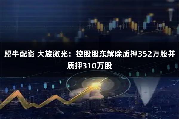 盟牛配资 大族激光：控股股东解除质押352万股并质押310万股