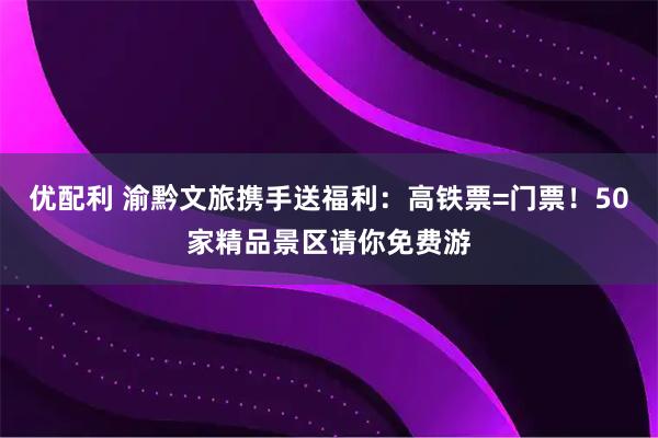优配利 渝黔文旅携手送福利：高铁票=门票！50家精品景区请你免费游