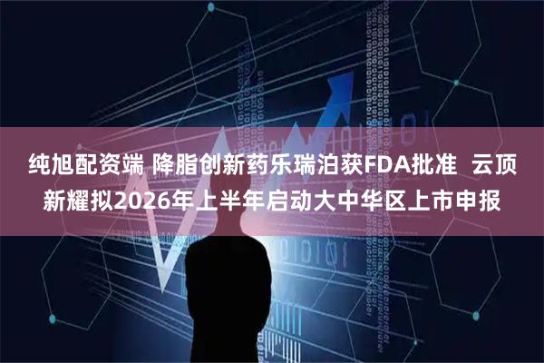 纯旭配资端 降脂创新药乐瑞泊获FDA批准  云顶新耀拟2026年上半年启动大中华区上市申报