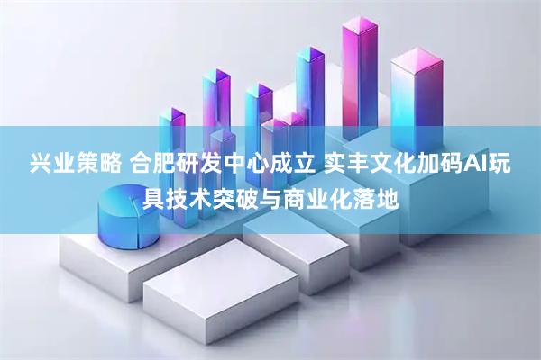 兴业策略 合肥研发中心成立 实丰文化加码AI玩具技术突破与商业化落地