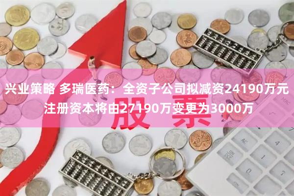 兴业策略 多瑞医药：全资子公司拟减资24190万元 注册资本将由27190万变更为3000万