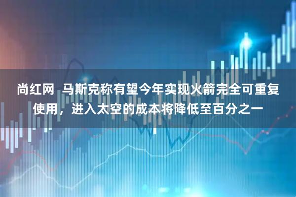 尚红网  马斯克称有望今年实现火箭完全可重复使用，进入太空的成本将降低至百分之一
