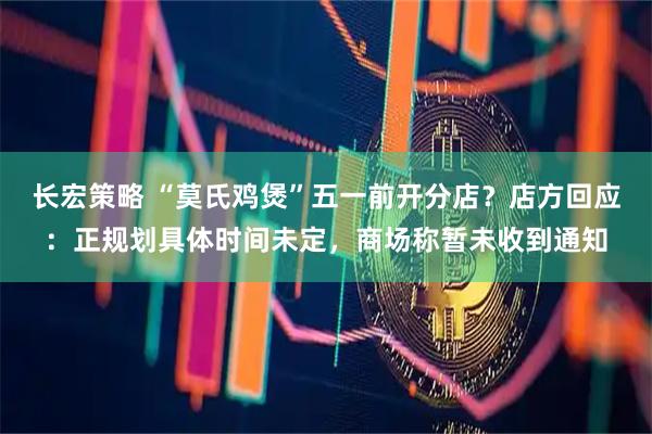 长宏策略 “莫氏鸡煲”五一前开分店？店方回应：正规划具体时间未定，商场称暂未收到通知
