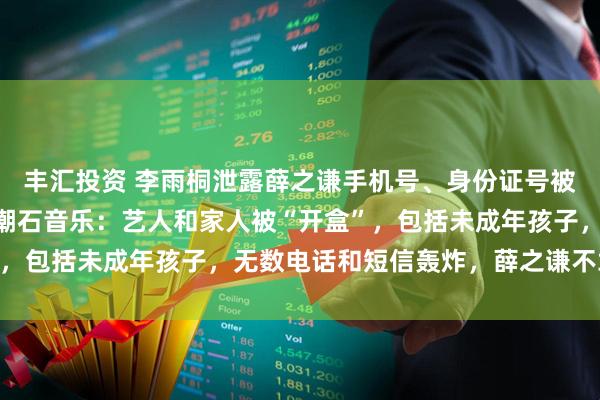 丰汇投资 李雨桐泄露薛之谦手机号、身份证号被北京警方行拘10天，潮石音乐：艺人和家人被“开盒”，包括未成年孩子，无数电话和短信轰炸，薛之谦不敢开机