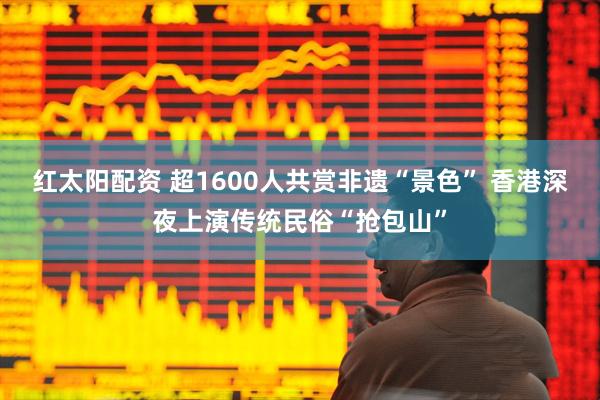 红太阳配资 超1600人共赏非遗“景色” 香港深夜上演传统民俗“抢包山”