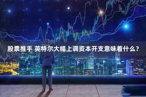 股票推手 英特尔大幅上调资本开支意味着什么？