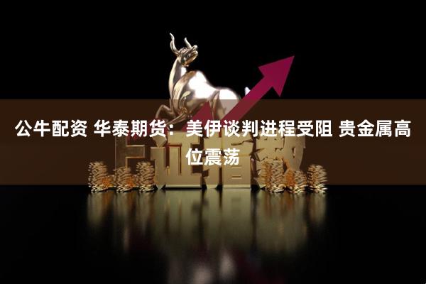 公牛配资 华泰期货:美伊谈判进程受阻 贵金属高位震荡