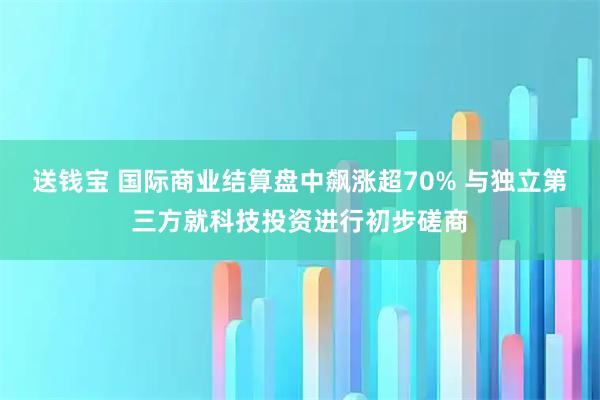 送钱宝 国际商业结算盘中飙涨超70% 与独立第三方就科技投资进行初步磋商