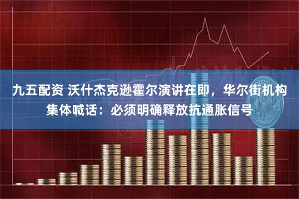 九五配资 沃什杰克逊霍尔演讲在即,华尔街机构集体喊话:必须明确释放抗通胀信号