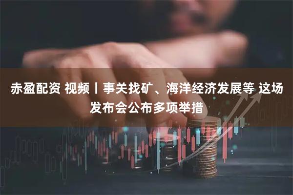 赤盈配资 视频丨事关找矿、海洋经济发展等 这场发布会公布多项举措
