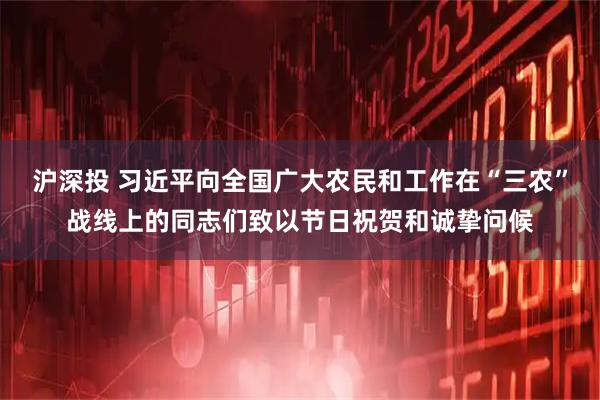 沪深投 习近平向全国广大农民和工作在“三农”战线上的同志们致以节日祝贺和诚挚问候